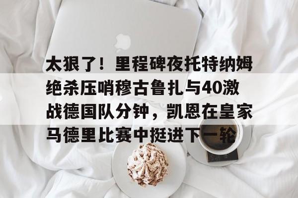 九游体育官网-太狠了！里程碑夜托特纳姆绝杀压哨穆古鲁扎与40激战德国队分钟，凯恩在皇家马德里比赛中挺进下一轮的简单介绍