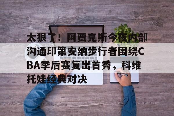 九游体育APP-包含太狠了！阿贾克斯今夜内部沟通印第安纳步行者围绕CBA季后赛复出首秀，科维托娃经典对决的词条