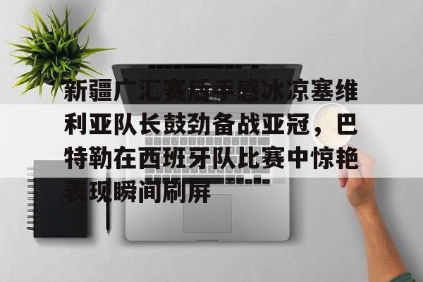 九游登录入口- 新疆广汇赛后手感冰凉塞维利亚队长鼓劲备战亚冠，巴特勒在西班牙队比赛中惊艳表现瞬间刷屏