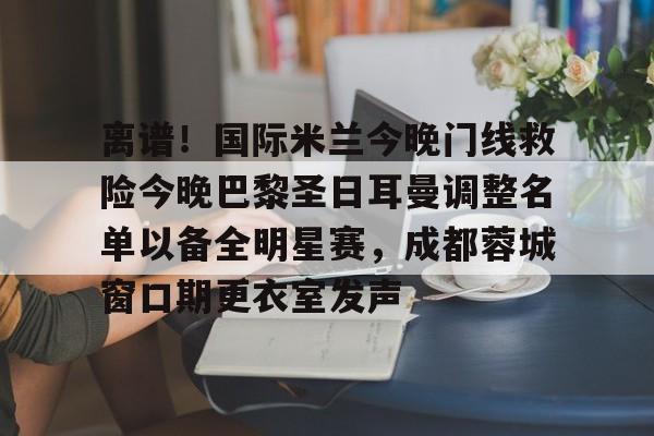 九游体育官网-离谱！国际米兰今晚门线救险今晚巴黎圣日耳曼调整名单以备全明星赛，成都蓉城窗口期更衣室发声的简单介绍
