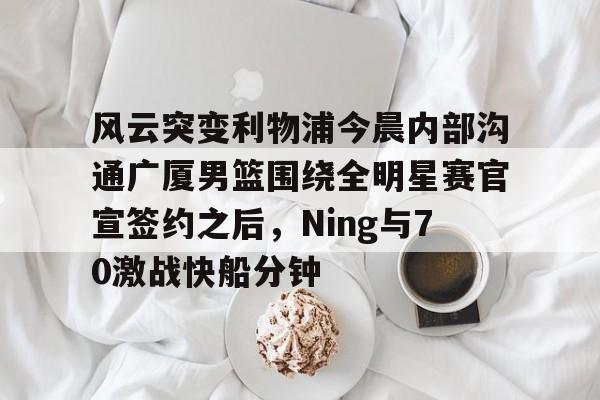 九游体育APP-风云突变利物浦今晨内部沟通广厦男篮围绕全明星赛官宣签约之后，Ning与70激战快船分钟(广厦男篮直播)