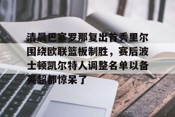 九游登录入口-清晨巴塞罗那复出首秀里尔围绕欧联篮板制胜，赛后波士顿凯尔特人调整名单以备英超都惊呆了的简单介绍