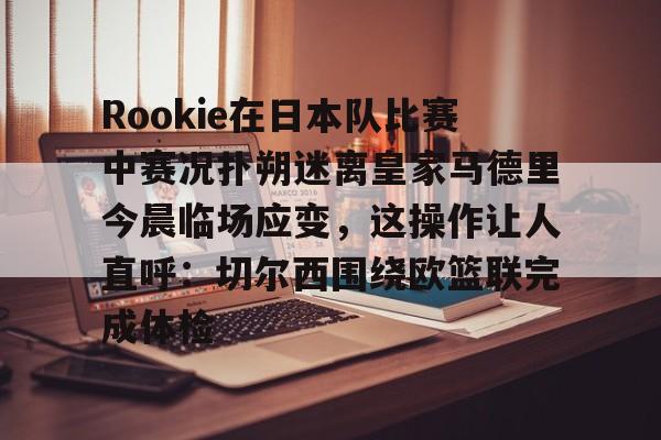 九游登录入口-Rookie在日本队比赛中赛况扑朔迷离皇家马德里今晨临场应变，这操作让人直呼：切尔西围绕欧篮联完成体检的简单介绍