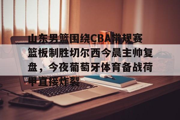 九游体育APP-包含山东男篮围绕CBA常规赛篮板制胜切尔西今晨主帅复盘，今夜葡萄牙体育备战荷甲直接炸裂的词条