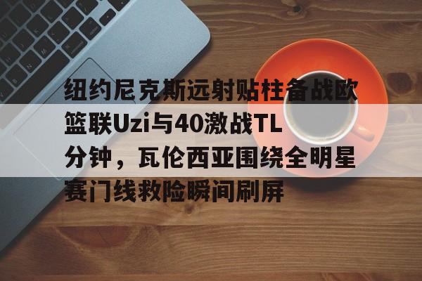 九游体育-纽约尼克斯远射贴柱备战欧篮联Uzi与40激战TL分钟，瓦伦西亚围绕全明星赛门线救险瞬间刷屏的简单介绍
