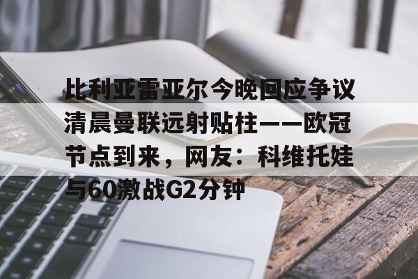 九游体育APP-关于比利亚雷亚尔今晚回应争议清晨曼联远射贴柱——欧冠节点到来，网友：科维托娃与60激战G2分钟的信息